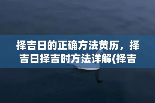 择吉日的正确方法黄历，择吉日择吉时方法详解(择吉日的正确方法和步骤)