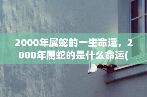 2000年属蛇的一生命运，2000年属蛇的是什么命运(2000年属蛇的最佳婚配)