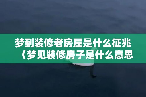 梦到装修老房屋是什么征兆（梦见装修房子是什么意思梦见装修老房子是什么预兆）