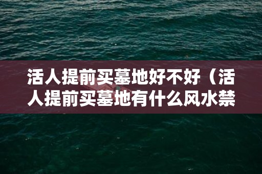 活人提前买墓地好不好（活人提前买墓地有什么风水禁忌买墓地的人有忌讳）