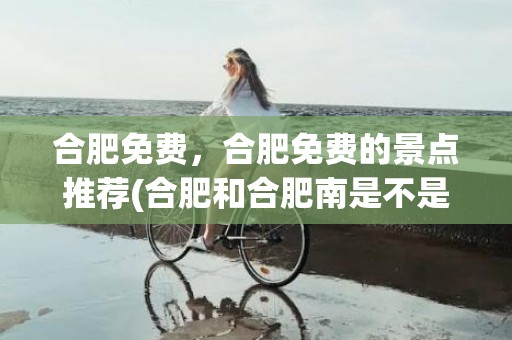 合肥免费，合肥免费的景点推荐(合肥和合肥南是不是一个站)