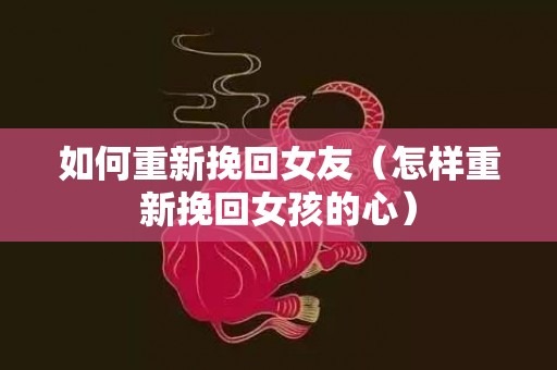 如何重新挽回女友（怎样重新挽回女孩的心）