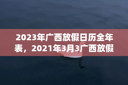 2023年广西放假日历全年表，2021年3月3广西放假(2023年广西什么时候放)