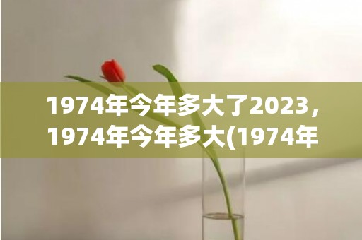 1974年今年多大了2023，1974年今年多大(1974年今年多大年龄)