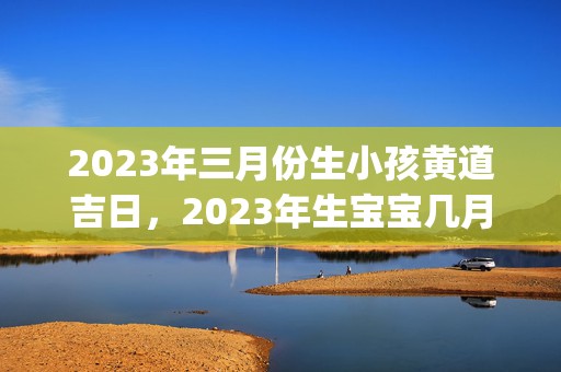 2023年三月份生小孩黄道吉日，2023年生宝宝几月份好(2023年三月份日历)