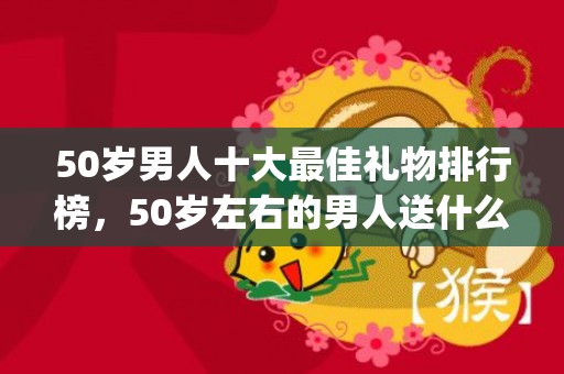 50岁男人十大最佳礼物排行榜，50岁左右的男人送什么礼物(50岁男人十大最佳礼物不贵又合适)