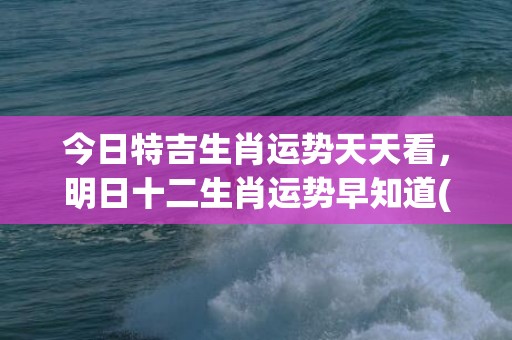 今日特吉生肖运势天天看，明日十二生肖运势早知道(今日特吉生肖运势天天看网址)