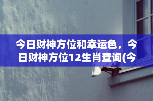 今日财神方位和幸运色，今日财神方位12生肖查询(今日财神方位查询卜易)