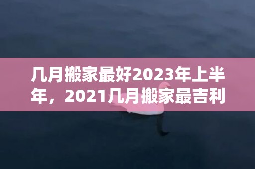 几月搬家最好2023年上半年，2021几月搬家最吉利(几月搬家最好2022年上半年)