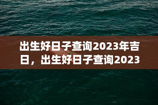 出生好日子查询2023年吉日，出生好日子查询2023年吉日(出生好日子查询2023年吉日4月)