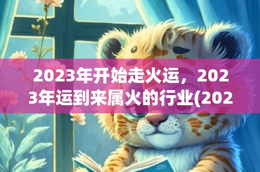 2023年开始走火运，2023年运到来属火的行业(2023年开始走大运的属相)