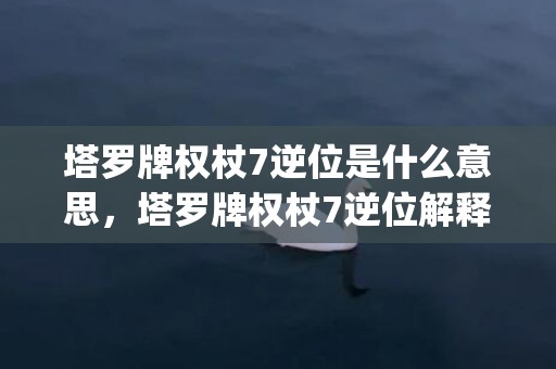 塔罗牌权杖7逆位是什么意思，塔罗牌权杖7逆位解释(塔罗牌权杖7逆位代表什么)