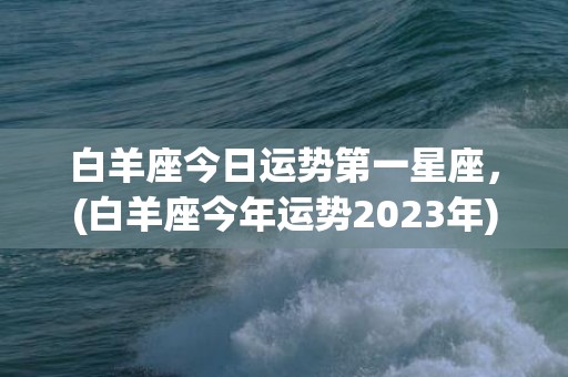 白羊座今日运势第一星座，(白羊座今年运势2023年)