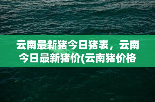 云南最新猪今日猪表，云南今日最新猪价(云南猪价格今日猪价格全国走势)