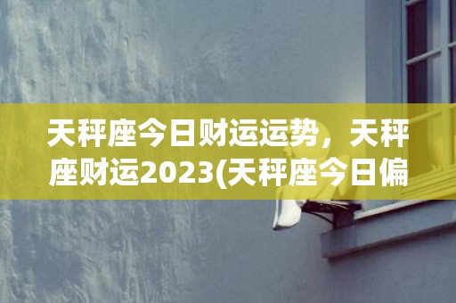 天秤座今日财运运势，天秤座财运2023(天秤座今日偏财运运势超准)