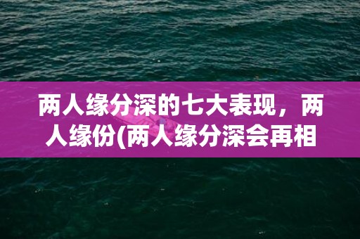 两人缘分深的七大表现，两人缘份(两人缘分深会再相遇吗)