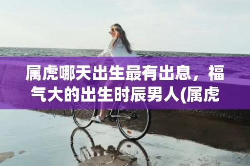 属虎哪天出生最有出息，福气大的出生时辰男人(属虎哪天出生最有出息女孩)