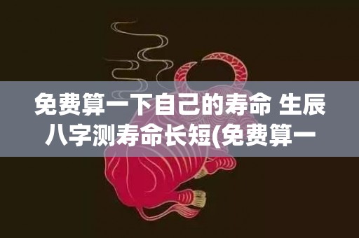 免费算一下自己的寿命 生辰八字测寿命长短(免费算一下自己的财运2023)