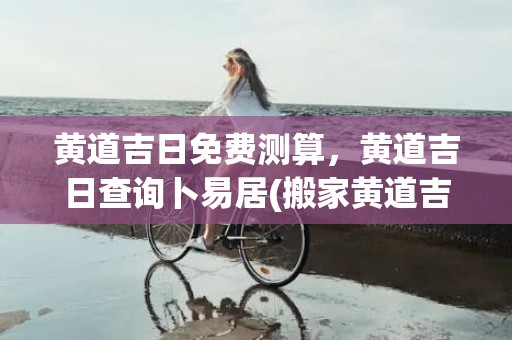 黄道吉日免费测算，黄道吉日查询卜易居(搬家黄道吉日测算)