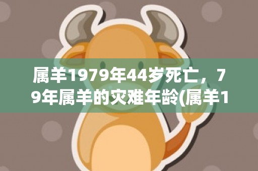 属羊1979年44岁死亡，79年属羊的灾难年龄(属羊1979年44岁走大运)