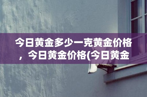 今日黄金多少一克黄金价格，今日黄金价格(今日黄金多少一克最新价格表)