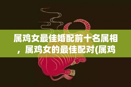 属鸡女最佳婚配前十名属相，属鸡女的最佳配对(属鸡人的最佳婚配)