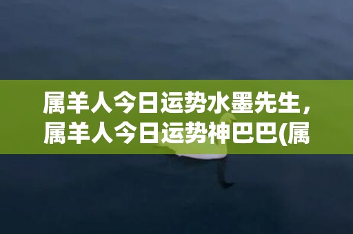 属羊人今日运势水墨先生，属羊人今日运势神巴巴(属羊人今日运势水墨先生肖)