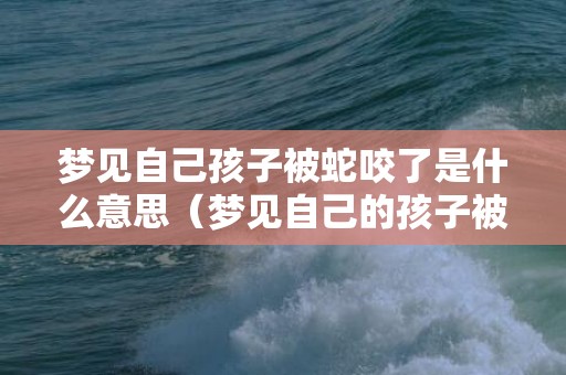 梦见自己孩子被蛇咬了是什么意思（梦见自己的孩子被蛇咬是什么意思梦到自己孩子被蛇咬是什...）