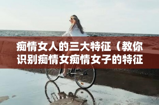 痴情女人的三大特征（教你识别痴情女痴情女子的特征）