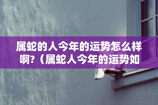 属蛇的人今年的运势怎么样啊?（属蛇人今年的运势如何属蛇今年的运势运气如何）