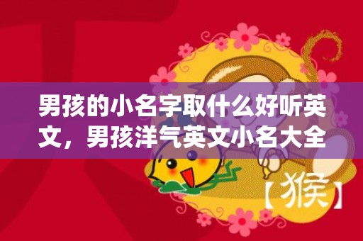 男孩的小名字取什么好听英文，男孩洋气英文小名大全(男孩的小名字取什么好听虎年起名)