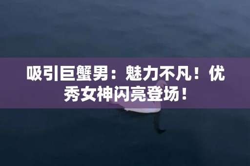 吸引巨蟹男：魅力不凡！优秀女神闪亮登场！