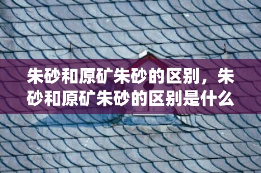 朱砂和原矿朱砂的区别，朱砂和原矿朱砂的区别是什么(原矿朱砂和天然朱砂啥区别)