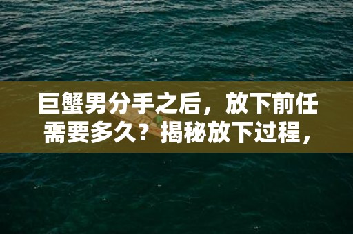 巨蟹男分手之后，放下前任需要多久？揭秘放下过程，点击了解！