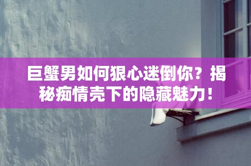 巨蟹男如何狠心迷倒你？揭秘痴情壳下的隐藏魅力！