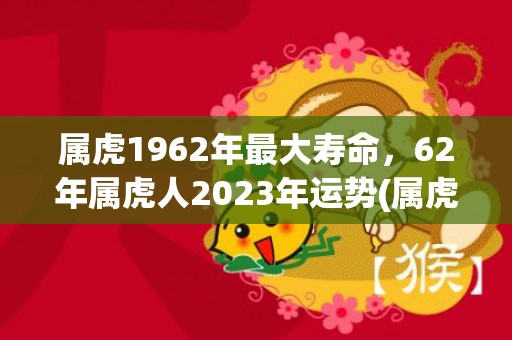 属虎1962年最大寿命，62年属虎人2023年运势(属虎1962年最大寿命男人)