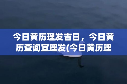 今日黄历理发吉日，今日黄历查询宜理发(今日黄历理发吉日查询)