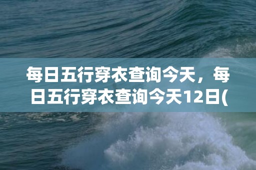 每日五行穿衣查询今天，每日五行穿衣查询今天12日(每日五行穿衣查询今天财运五月22)