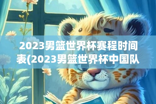 2023男篮世界杯赛程时间表(2023男篮世界杯中国队)