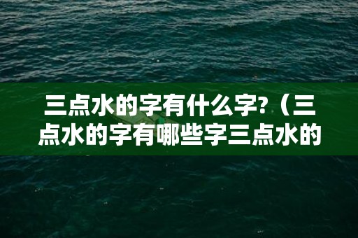 三点水的字有什么字?（三点水的字有哪些字三点水的字1000个）