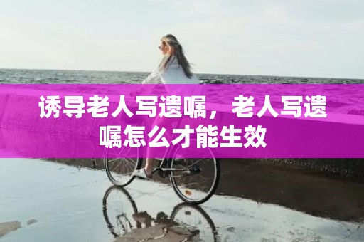 诱导老人写遗嘱，老人写遗嘱怎么才能生效