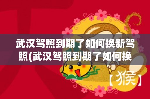 武汉驾照到期了如何换新驾照(武汉驾照到期了如何换新驾照地址)