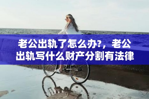 老公出轨了怎么办?，老公出轨写什么财产分割有法律效力