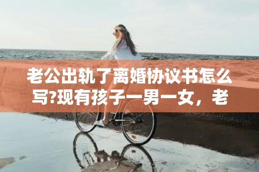 老公出轨了离婚协议书怎么写?现有孩子一男一女，老公出轨了离婚协议怎么写好呢