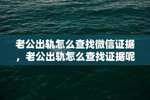 老公出轨怎么查找微信证据，老公出轨怎么查找证据呢知乎