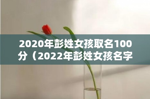 2020年彭姓女孩取名100分（2022年彭姓女孩名字满分彭姓取名字大全男孩2022）