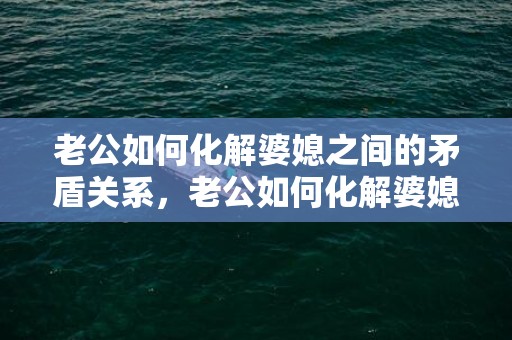 老公如何化解婆媳之间的矛盾关系，老公如何化解婆媳矛盾妙招呢