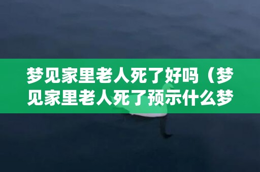 梦见家里老人死了好吗（梦见家里老人死了预示什么梦到活着的老人死了代表什么_卦...）