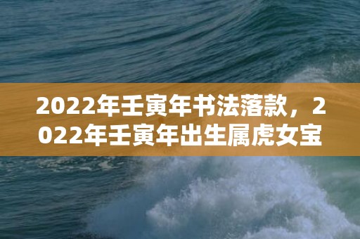 2022年壬寅年书法落款，2022年壬寅年出生属虎女宝宝寓意好的名字精选