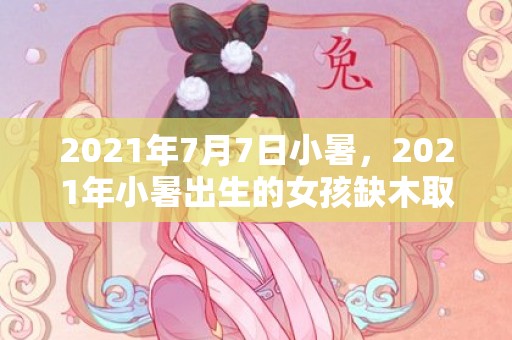 2021年7月7日小暑，2021年小暑出生的女孩缺木取名，洋气有内涵的名字